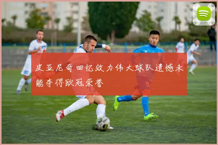 皮亚尼奇回忆效力伟大球队遗憾未能夺得欧冠荣誉