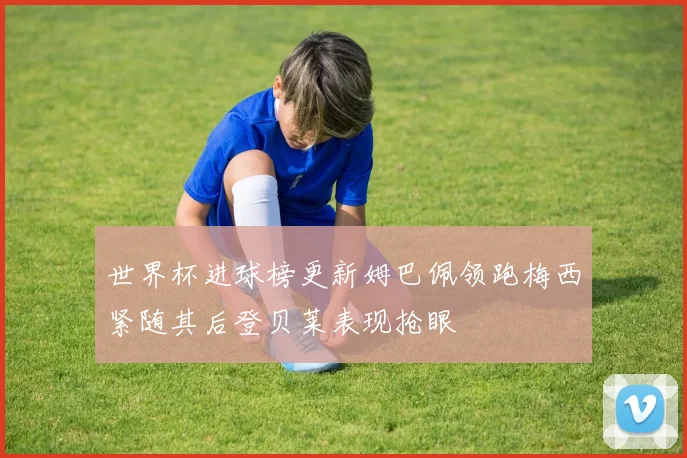 世界杯进球榜更新姆巴佩领跑梅西紧随其后登贝莱表现抢眼