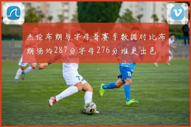 杰伦布朗与字母哥赛季数据对比布朗场均287分字母276分谁更出色