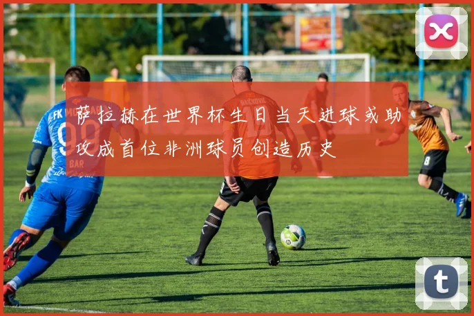 萨拉赫在世界杯生日当天进球或助攻成首位非洲球员创造历史