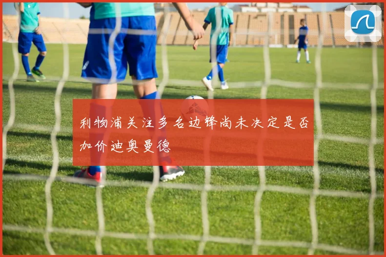 利物浦关注多名边锋尚未决定是否加价迪奥曼德