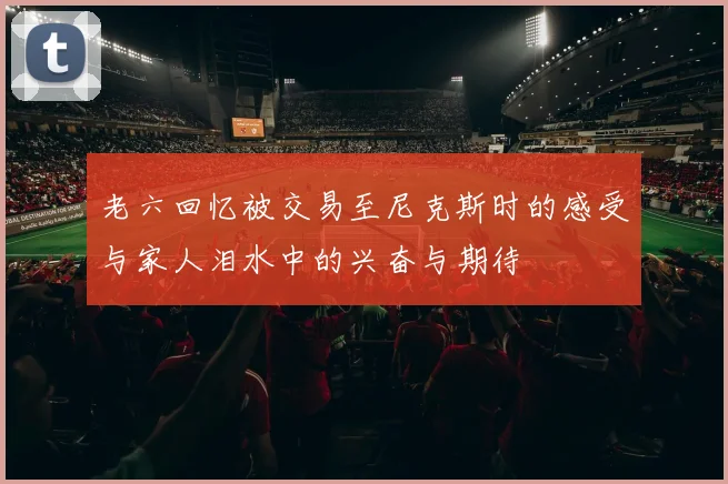 老六回忆被交易至尼克斯时的感受与家人泪水中的兴奋与期待