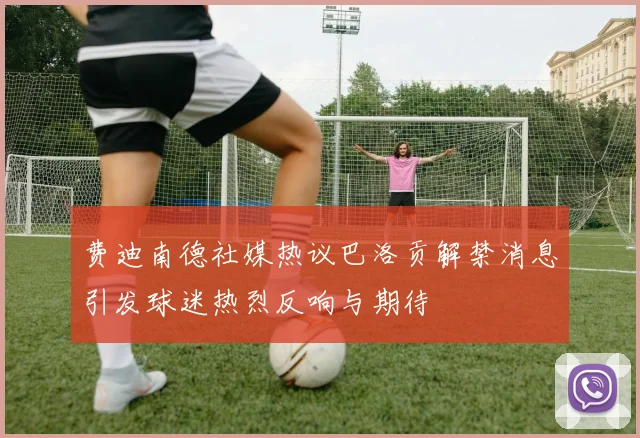 费迪南德社媒热议巴洛贡解禁消息引发球迷热烈反响与期待