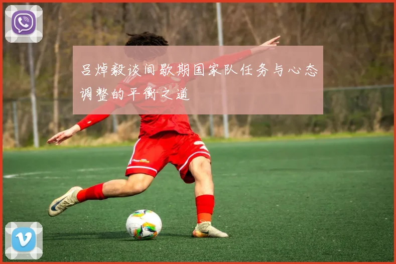 吕焯毅谈间歇期国家队任务与心态调整的平衡之道