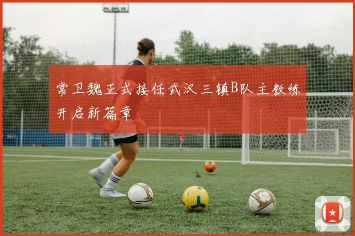 常卫魏正式接任武汉三镇B队主教练开启新篇章