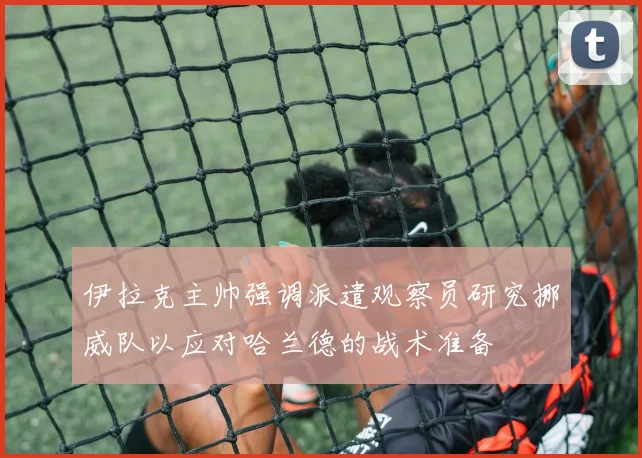 伊拉克主帅强调派遣观察员研究挪威队以应对哈兰德的战术准备
